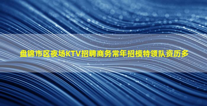 盘锦市区夜场KTV招聘商务常年招模特领队资历多